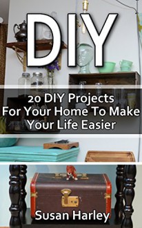 DIY: 20 DIY Projects For Your Home To Make Your Life Easier: (DIY, DIY Projects, Household Hacks, Recycle, DIY Recycle Projects Book, Upcycling crafts, ... interior design, simple house hacks) - Susan Harley