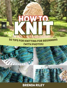 How To Knit: 50 Tips For Knitting for Beginners (With Photos) (How To Knit, how to knit books, how to knit for beginners) - Brenda Riley