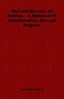 The Land Revenue of Bombay - A History of Its Administration, Rise and Progress - Alexander Rogers