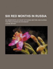 Six Red Months in Russia; An Observer's Account of Russia Before and During the Proletarian Dictatorship - Louise Bryant