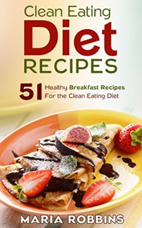 Clean Eating Diet Recipes: 51 Healthy Breakfast Recipes for the Clean Eating Diet - Maria Robbins