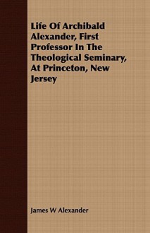 Life of Archibald Alexander, First Professor in the Theological Seminary, at Princeton, New Jersey - James W. Alexander