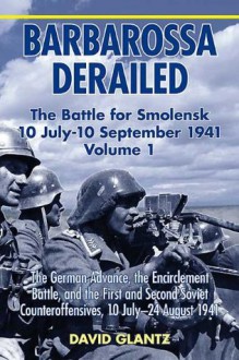 Barbarossa Derailed: The Battle for Smolensk 10 July-10 September 1941, Volume 1: The German Advance, The Encirclement Battle, and the First and Second Soviet Counteroffensives, 10 July-24 August 1941 - David M. Glantz