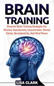 Brain Training: Powerful Brain Training Strategies For Memory Improvement, Concentration, Mental Clarity, Neuroplasticity, And Mind Power (Brain Training, Memory Improvement, Brain Plasticity) - Lisa Clark