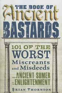 The Book of Ancient Bastards: 101 of the Worst Miscreants and Misdeeds from Ancient Sumer to the Enlightenment - Brian Thornton