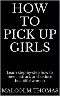 How to Pick Up Girls: Learn step-by-step how to meet, attract, and seduce beautiful women - Malcolm Thomas