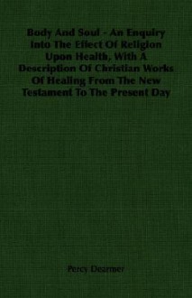 Body and Soul - An Enquiry Into the Effect of Religion Upon Health, with a Description of Christian Works of Healing from the New Testament to the Pre - Percy Dearmer