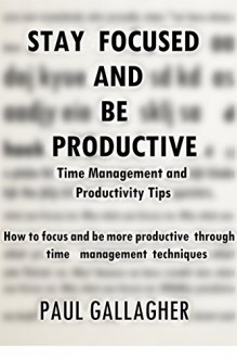 Stay Focused and be Productive: Time Management and Productivity Tips - How to focus and be more productive through time management techniques - Paul Gallagher