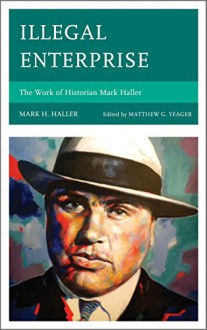 Illegal Enterprise: The Work of Historian Mark Haller - Mark H. Haller, Matthew G. Yeager