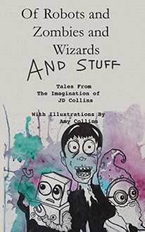 Of Robots and Zombies and Wizards and Stuff: Tales From The Imagination of JD Collins - J.D. Collins, Amy Collins