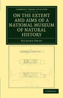 On the Extent and Aims of a National Museum of Natural History: Including the Substance of a Discourse on That Subject, Delivered at the Royal Institution of Great Britain, on the Evening of Friday, April 26, 1861 - Richard Owen