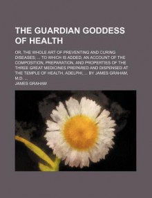 The Guardian Goddess of Health; Or, the Whole Art of Preventing and Curing Diseases; To Which Is Added, an Account of the Composition - James Graham