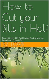 How to Cut your Bills in Half: Going Green, Off Grid Living, Saving Money, Travel and Enjoy Life! - S.Z. Love