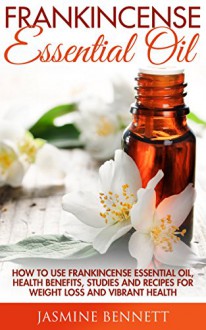 Frankincense Essential Oil: How to Use Frankincense Essential Oil, Health Benefits, Studies And Recipes For Weight Loss And Vibrant Health (Wellness Research, The Essential Oils, Frankincense Oil) - Jasmine Bennett