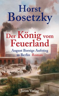 Der König vom Feuerland: August Borsigs Aufstieg in Berlin. Roman - Horst Bosetzky