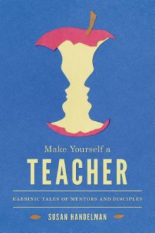 Make Yourself a Teacher: Rabbinic Tales of Mentors and Disciples - Susan Handelman