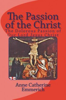 The Passion of the Christ: The Dolorous Passion of Our Lord Jesus Christ - Anne Catherine Emmerich