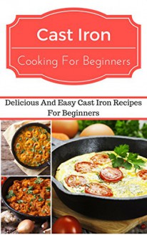 Cast Iron Recipes For Beginners: Delicious And Easy Cast Iron Recipes For Beginners (Cast Iron Cooking) - Jeremy Smith