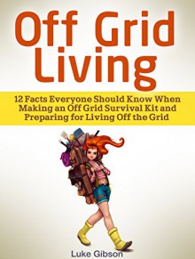 Off Grid Living: 12 Facts Everyone Should Know When Making an Off Grid Survival Kit and Preparing for Living Off the Grid (off grid living, renewable energy, living off the grid) - Luke Gibson