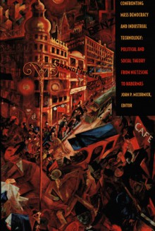 Confronting Mass Democracy and Industrial Technology: Political and Social Theory from Nietzsche to Habermas - John P. McCormick, Tracy B. Strong