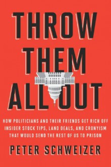 Throw Them All Out: How Politicians and Their Friends Get Rich Off of Insider Stock Tips, Land Deals, and Cronyism That Would Send the Rest of Us to Prison - Peter Schweizer