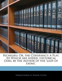 Richelieu; Or, the Conspiracy: A Play. to Which Are Added, Historical Odes. by the Author of the 'Lady of Lyons'. - Edward Bulwer-Lytton