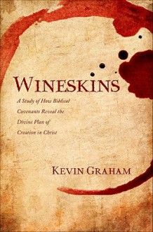 Wineskins: A Study of How Biblical Covenants Reveal the Divine Plan of Creation in Christ - Kevin Graham