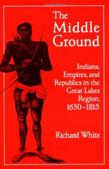 The Middle Ground: Indians, Empires, and Republics in the Great Lakes Region, 1650-1815 - Richard White, Neal Salisbury, Frederick E. Hoxie