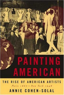 Painting American: The Rise of American Artists, Paris 1867-New York 1948 - Annie Cohen-Solal