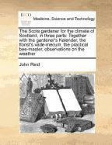 The Scots gardener for the climate of Scotland, in three parts: Together with the gardener's Kalendar, the florist's vade-mecum, the practical bee-master, observations on the weather - John Reid