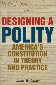 Designing a Polity: America's Constitution in Theory and Practice - James W. Ceaser