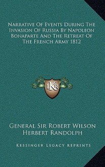 Narrative of Events During the Invasion of Russia by Napoleon Bonaparte and the Retreat of the French Army 1812 - Robert Thomas Wilson, Herbert Randolph