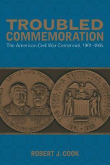 Troubled Commemoration: The American Civil War Centennial, 1961-1965 - Robert J. Cook