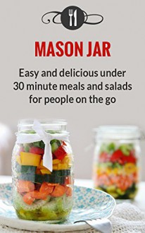 Mason Jar Meals: Easy And Delicious Under 30 Minute Meals And Salads For People On The Go (Delicious Mason Jar Recipes) - Karen Green