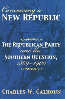 Conceiving a New Republic: The Republican Party and the Southern Question, 1869-1900 - Charles W. Calhoun