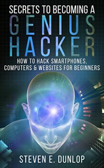 Hacking: Secrets To Becoming A Genius Hacker: How To Hack Smartphones, Computers & Websites For Beginners - Steven E Dunlop