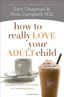 How to Really Love Your Adult Child: Building a Healthy Relationship in a Changing World - Gary Chapman, Ross Campbell