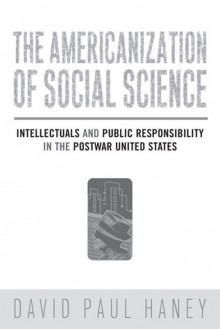 The Americanization of Social Science: Intellectuals and Public Responsibility in the Postwar United States - David Haney