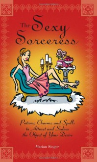 The Sexy Sorceress: Potions, Charms, and Spells to Attract and Seduce the Object of Your Desire - Marian Singer