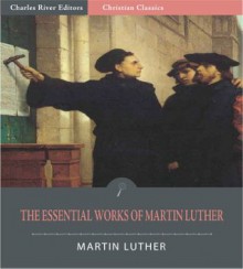 The Essential Works of Martin Luther: 95 Theses and 13 Other Works (Illustrated) - Martin Luther, Charles River Editors, Adolph Spaeth