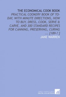 The Economical Cook Book: Practical Cookery Book of to-Day, With Minute Directions, How to Buy, Dress, Cook, Serve & Carve, and 300 Standard Recipes for Canning, Preserving, Curing ... [189-? ] - Jane Warren