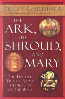 The Ark, the Shroud, and Mary: The Untold Truths About the Relics of the Bible - Philip Gardiner