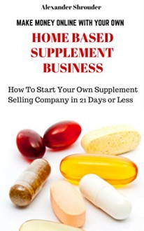 MAKE MONEY ONLINE WITH YOUR OWN HOME BASED SUPPLEMENT BUSINESS: How Start Your Own Supplement Selling Company in 21 Days or Less - Alexander Shrouder