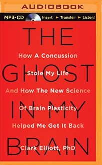 The Ghost in My Brain: How a Concussion Stole My Life and How the New Science of Brain Plasticity Helped Me Get It Back - Clark Elliott Ph.D., Arthur Morey