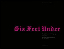 Six Feet Under: Autopsy of Our Relationship to the Dead - Elisabeth Bronfen, Bernhard Fibicher, Helga Lutz, Thomas Macho, Regula Tschumi