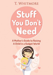 Stuff You Don't Need: A Mother's Guide to Raising A Child in a Gadget World - T Whitmore