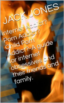 Internet Addict? Porn Addict? Child Porn Addict?-A guide for internet obsessives and their friends and family. - JACK JONES