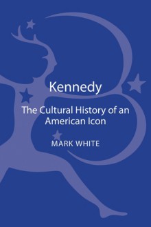 Kennedy: A Cultural History of an American Icon - Mark White