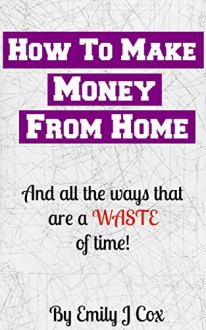 How to Make Money From Home: And All The Ways That Are a Waste of Time - Emily Cox