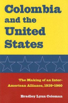 Colombia and the United States: The Making of an Inter-American Alliance, 1939-1960 - Bradley Lynn Coleman